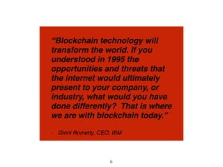 “Blockchain technology will
transform the world. If you
understood in 1995 the
opportunities and threats that
the internet would ultimately
present to your company, or
industry, what would you have
done differently? That is where
we are with blockchain today.”
- Ginni Rometty, CEO, IBM
6
 