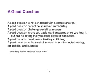 A Good Question
A good question is not concerned with a correct answer.
A good question cannot be answered immediately.
A good question challenges existing answers.
A good question is one you badly want answered once you hear it,
but had no inkling that you cared before it was asked.
A good question creates new territory of thinking.
A good question is the seed of innovation in science, technology,
art, politics, and business
- Kevin Kelly, Former Executive Editor, WIRED
9
 