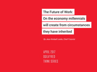 APRIL 2017
OGILVYRED
THINK SERIES
By Jess Kimball Leslie, Chief Futurist
The Future of Work:
On the economy millennials
will create from circumstances
they have inherited
 
