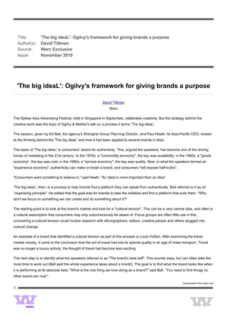  




   Title:          'The big ideaL': Ogilvy's framework for giving brands a purpose
   Author(s):      David Tiltman
   Source:         Warc Exclusive
   Issue:          November 2010
 




    'The big ideaL': Ogilvy's framework for giving brands a purpose

                                                           David Tiltman
                                                               Warc

The Spikes Asia Advertising Festival, held in Singapore in September, celebrates creativity. But the strategy behind the
creative work was the topic of Ogilvy & Mather's talk on a process it terms 'The big ideaL'.

The session, given by Ed Bell, the agency's Shanghai Group Planning Director, and Paul Heath, its Asia-Pacific CEO, looked
at the thinking behind the 'The big ideaL' and how it had been applied to several brands in Asia.

The basis of 'The big ideaL' is consumers' desire for authenticity. This, argued the speakers, has become one of the driving
forces of marketing in the 21st century. In the 1970s, a "commodity economy", the key was availability; in the 1980s, a "goods
economy", the key was cost; in the 1990s, a "service economy", the key was quality. Now, in what the speakers termed an
"experience economy", authenticity can make or break a brand, and consumers "will expose half-truths".

"Consumers want something to believe in," said Heath. "An ideal is more important than an idea".

'The big ideaL', then, is a process to help brands find a platform they can speak from authentically. Bell referred to it as an
"organising principle". He added that the goal was for brands to take the initiative and find a platform that suits them. "Why
don't we focus on something we can create and do something about it?"

The starting point is to look at the brand's market and look for a "cultural tension". This can be a very narrow idea, and often is
a cultural assumption that consumers may only subconsciously be aware of. Focus groups are often little use in this;
uncovering a cultural tension could involve research with ethnographers, editors, creative people and others plugged into
cultural change.

An example of a brand that identified a cultural tension as part of this process is Louis Vuitton. After examining the travel
market closely, it came to the conclusion that the act of travel had lost its special quality in an age of mass transport. Travel
was no longer a luxury activity; the thought of travel had become less exciting.

The next step is to identify what the speakers referred to as "The brand's best self". This sounds easy, but can often take the
most time to work out (Bell said the whole experience takes about a month). The goal is to find what the brand looks like when
it is performing at its absolute best. "What is the one thing we love doing as a brand?" said Bell. "You need to find things no
other brand can rival."
                                                                                                                Downloaded from warc.com
2
 



                            
 