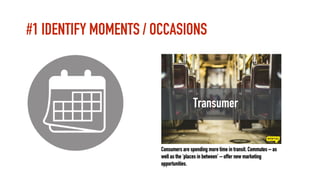 #1 IDENTIFY MOMENTS / OCCASIONS
Transumer
Consumers are spending more time in transit. Commutes – as
well as the ‘places i...