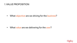 Ogilvy Consulting
• What objective are we driving for the business?
• What value are we delivering for the user?
1) Value proposition1. VALUE PROPOSITION
 