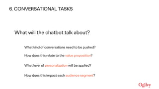 Ogilvy Consulting
What will the chatbot talk about?
What kind of conversations need to be pushed? 
 
How does this relate to the value proposition?  
What level of personalization will be applied?  
How does this impact each audience segment?
6. CONVERSATIONAL TASKS
 