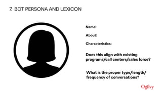 Ogilvy Consulting
● Name:  
● About:  
● Characteristics:
• Does this align with existing
programs/call centers/sales force?
• What is the proper type/length/
frequency of conversations?
7. BOT PERSONA AND LEXICON
 