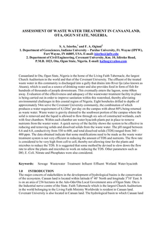 ASSESSMENT OF WASTE WATER TREATMENT IN CANAANLAND,
OTA, OGUN STATE, NIGERIA.
S. A. Isiorho,1
and F. A. Oginni2
1. Department of Geosciences, Indiana University – Purdue University, Ft. Wayne (IPFW),
Fort Wayne, IN 46805, USA. E-mail: isiorho@ipfw.edu
2. Department of Civil Engineering, Covenant University, Km. 10, Idiroko Road,
P.M.B. 1023, Ota, Ogun State, Nigeria. E-mail: kafnog@gmail.com
Canaanland in Ota, Ogun State, Nigeria is the home of the Living Faith Tabernacle, the largest
Church Auditorium in the world and that of the Covenant University. The effluent of the treated
waste water in this community is discharged into a gully that drains into River Iju (also known as
Atuara), which is used as a source of drinking water and also provides food in form of fish for
hundreds of thousands of people downstream. This eventually enters the lagoon, some 60km
away. Evaluation of the effectiveness and adequacy of the wastewater treatment facility in place
is being carried out in order to improve sanitation within this watershed, thereby alleviating
environmental challenges in this coastal region of Nigeria. Eight boreholes drilled to depths of
approximately 54m serve the Covenant University community, the combination of which
produces a water requirement of 4,120m3
per day on the campus with about 80% being returned
as waste water. Waste water is gravity drained to the southwest portion of the campus where the
solid is removed and the liquid is allowed to flow through six sets of constructed wetlands, each
with four chambers. Within each chamber are water hyacinth plants put in place to remove
nutrients from the waster water. A quick survey of the facility shows the system to be effective in
reducing and removing solids and dissolved solids from the waste water. The pH ranged between
6.6 and 6.8, conductivity from 530 to 600, and total dissolved solids (TDS) ranged from 360 –
400 ppm. The data obtained indicate that some modifications need to be made as the waste water
treatment system is not very efficient in reducing the amount of TDS and nutrients. The flow rate
is considered to be very high from cell to cell, thereby not allowing time for the plants and
microbes to reduce the TDS. It is suggested that some method be devised to slow down the flow
rate to allow the plants and microbes to work on reducing the TDS. Other parameters such as
DO, E. Coli. Nitrate and Phosphates were also considered.
Keywords: Sewage Wastewater Treatment Influent Effluent Wetland Water hyacinth
1.0 INTRODUCTION
The major concern of stakeholders in the development of hydrological basins is the conservation
of the ecosystem. Canaan land is located within latitude 60
40’ North and longitude 30
10’ East. It
is on an area of 236 hectares in the Ado-Odo/Ota Local Government area of Ogun State. Ota is
the Industrial nerve centre of the State. Faith Tabernacle which is the largest Church Auditorium
in the world belonging to the Living Faith Ministry Worldwide is resident in Canaan land.
Covenant University is also located in Canaan land. The hydrological basin to which Canaan land
 