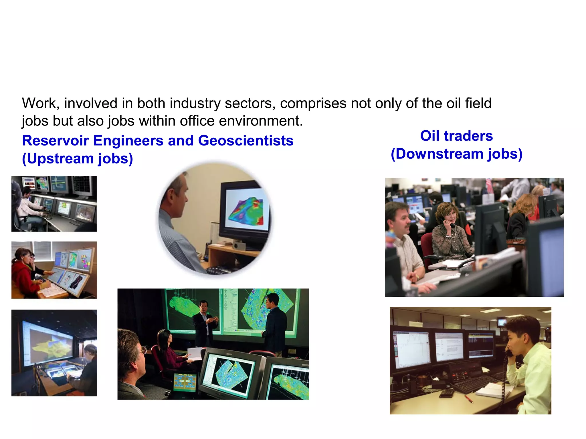 Work, involved in both industry sectors, comprises not only of the oil field
jobs but also jobs within office environment.
Oil traders
(Downstream jobs)
Reservoir Engineers and Geoscientists
(Upstream jobs)
 