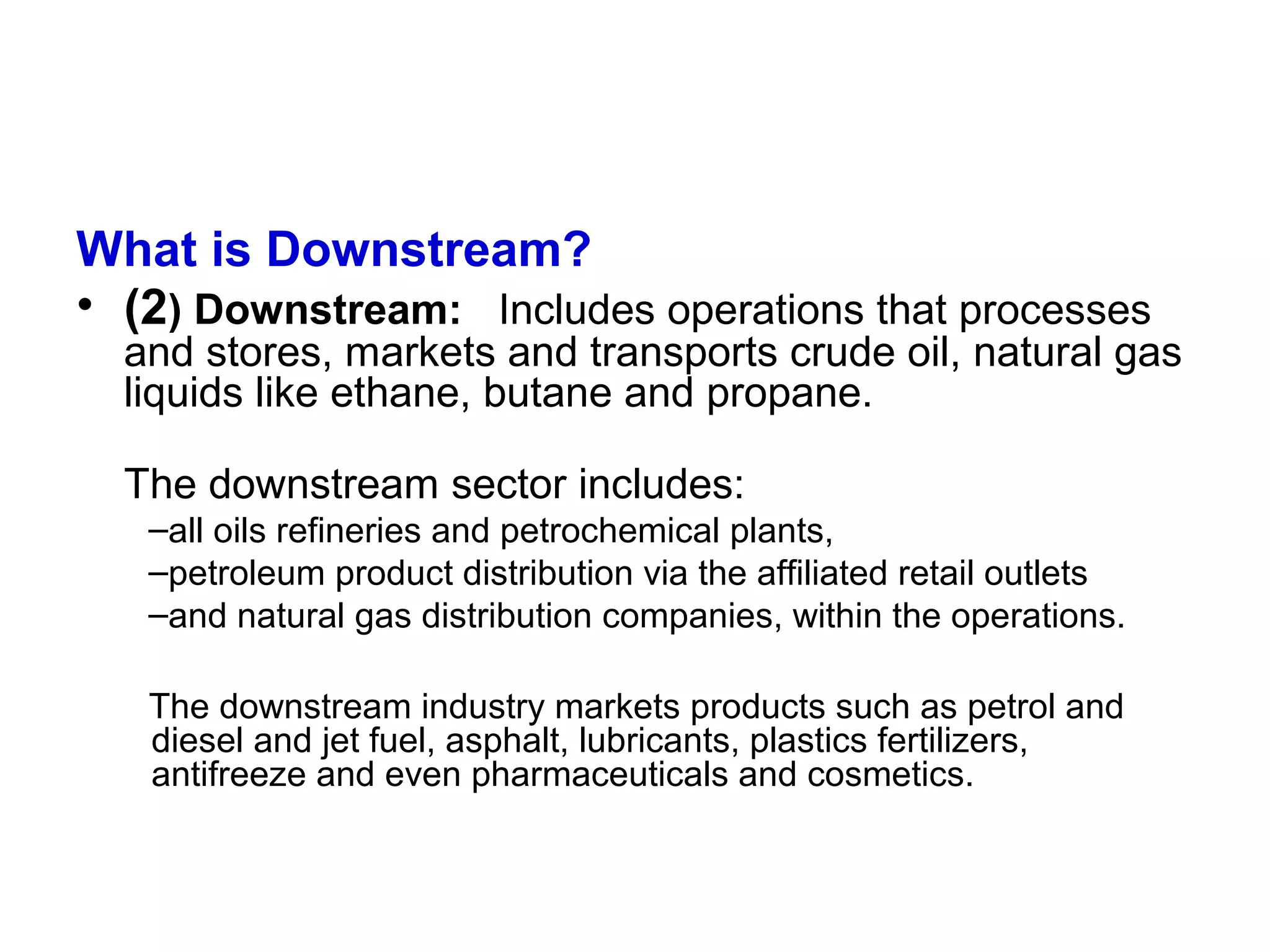 What is Downstream?
• (2) Downstream: Includes operations that processes
and stores, markets and transports crude oil, natural gas
liquids like ethane, butane and propane.
The downstream sector includes:
–all oils refineries and petrochemical plants,
–petroleum product distribution via the affiliated retail outlets
–and natural gas distribution companies, within the operations.
The downstream industry markets products such as petrol and
diesel and jet fuel, asphalt, lubricants, plastics fertilizers,
antifreeze and even pharmaceuticals and cosmetics.
 