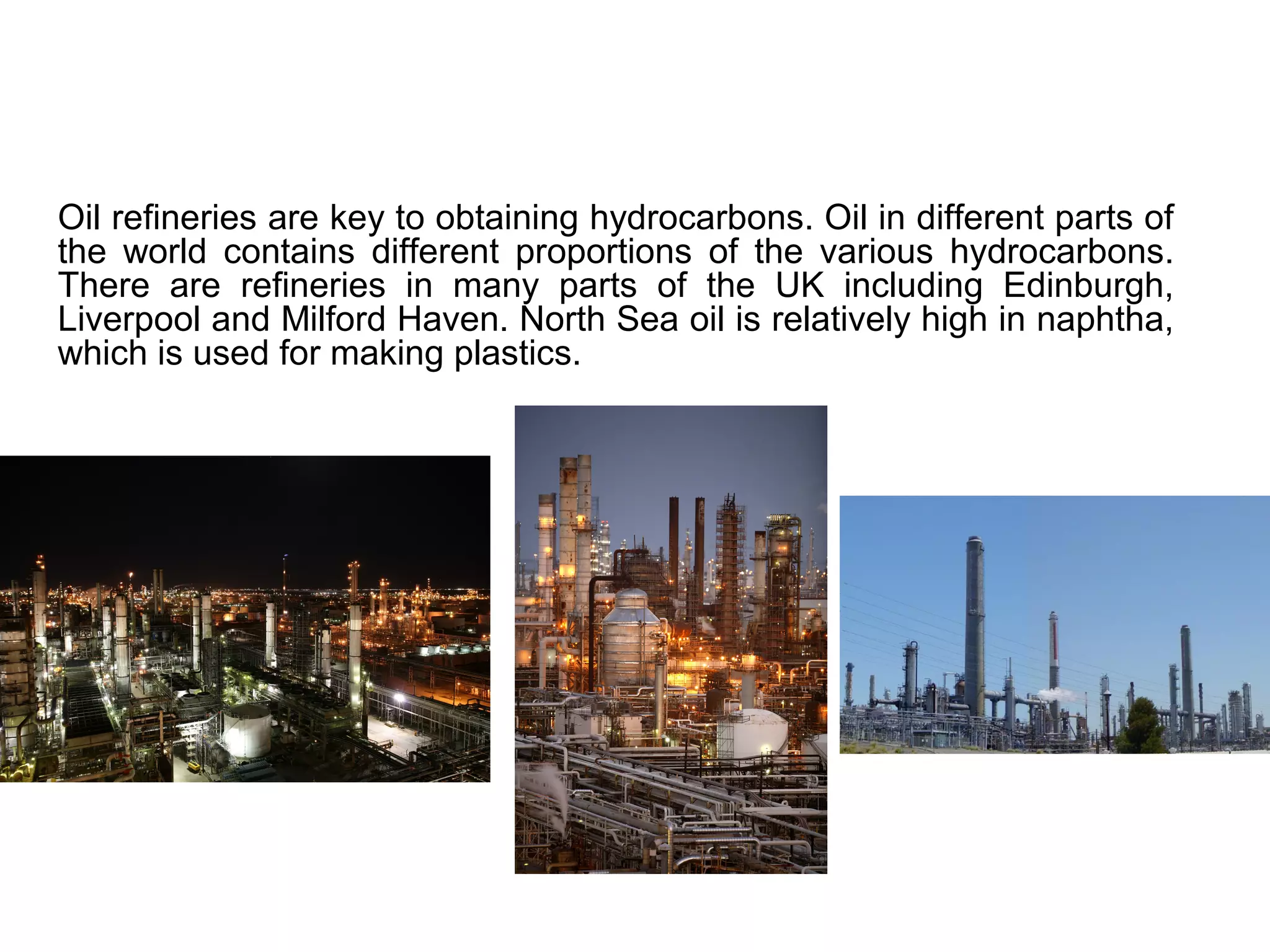 Oil refineries are key to obtaining hydrocarbons. Oil in different parts of
the world contains different proportions of the various hydrocarbons.
There are refineries in many parts of the UK including Edinburgh,
Liverpool and Milford Haven. North Sea oil is relatively high in naphtha,
which is used for making plastics.
 