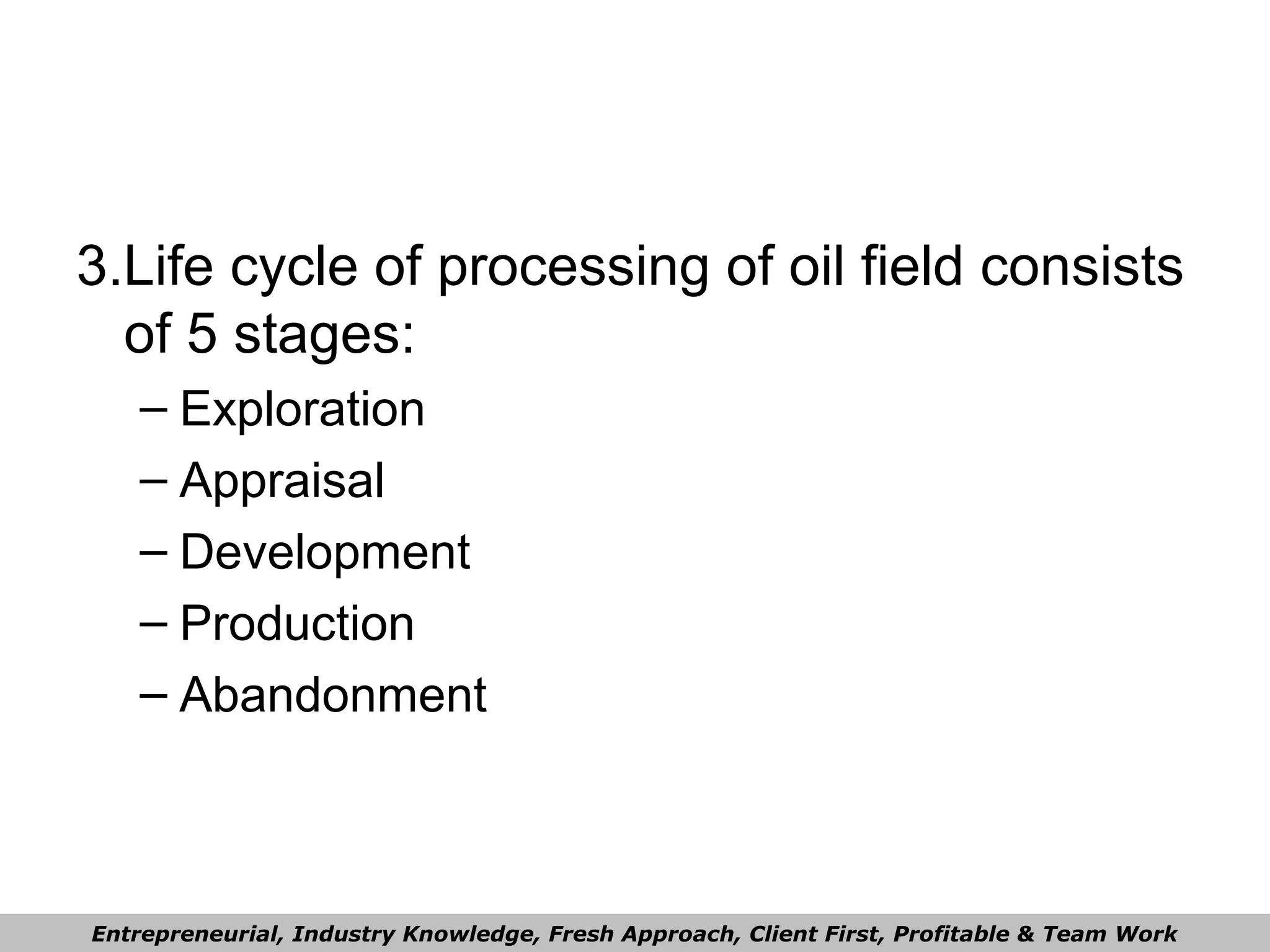 3.Life cycle of processing of oil field consists
of 5 stages:
– Exploration
– Appraisal
– Development
– Production
– Abandonment
Entrepreneurial, Industry Knowledge, Fresh Approach, Client First, Profitable & Team Work
 
