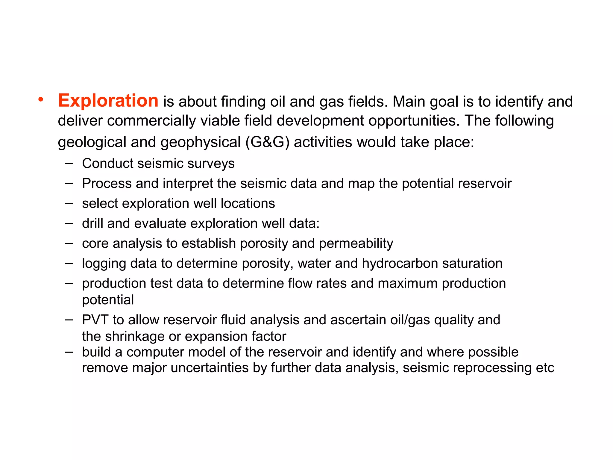 • Exploration is about finding oil and gas fields. Main goal is to identify and
deliver commercially viable field development opportunities. The following
geological and geophysical (G&G) activities would take place:
– Conduct seismic surveys
– Process and interpret the seismic data and map the potential reservoir
– select exploration well locations
– drill and evaluate exploration well data:
– core analysis to establish porosity and permeability
– logging data to determine porosity, water and hydrocarbon saturation
– production test data to determine flow rates and maximum production
potential
– PVT to allow reservoir fluid analysis and ascertain oil/gas quality and
the shrinkage or expansion factor
– build a computer model of the reservoir and identify and where possible
remove major uncertainties by further data analysis, seismic reprocessing etc
 