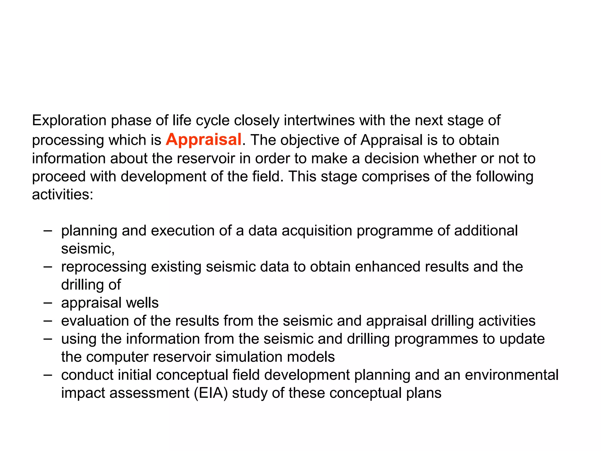 Exploration phase of life cycle closely intertwines with the next stage of
processing which is Appraisal. The objective of Appraisal is to obtain
information about the reservoir in order to make a decision whether or not to
proceed with development of the field. This stage comprises of the following
activities:
– planning and execution of a data acquisition programme of additional
seismic,
– reprocessing existing seismic data to obtain enhanced results and the
drilling of
– appraisal wells
– evaluation of the results from the seismic and appraisal drilling activities
– using the information from the seismic and drilling programmes to update
the computer reservoir simulation models
– conduct initial conceptual field development planning and an environmental
impact assessment (EIA) study of these conceptual plans
 