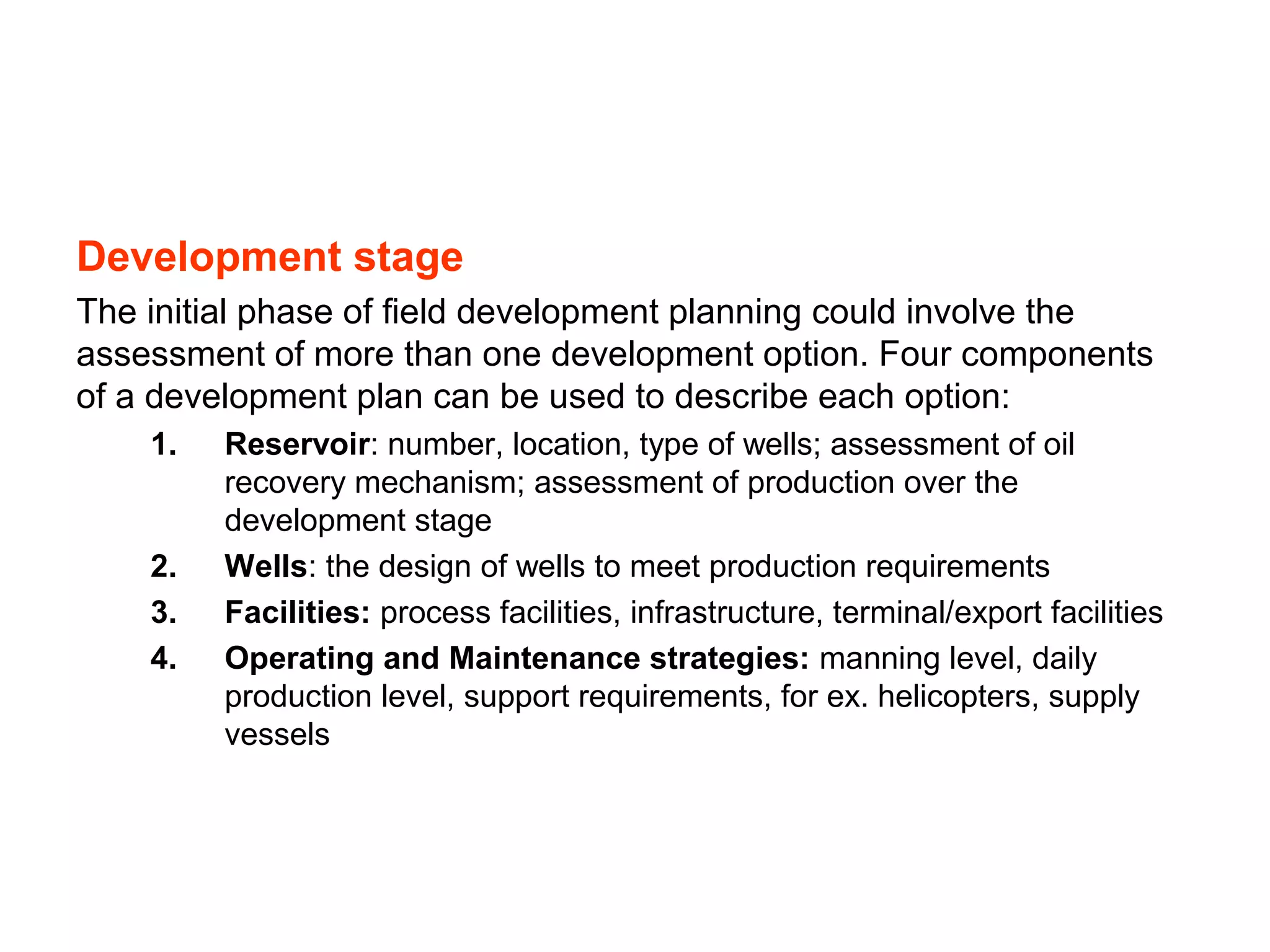 Development stage
The initial phase of field development planning could involve the
assessment of more than one development option. Four components
of a development plan can be used to describe each option:
1. Reservoir: number, location, type of wells; assessment of oil
recovery mechanism; assessment of production over the
development stage
2. Wells: the design of wells to meet production requirements
3. Facilities: process facilities, infrastructure, terminal/export facilities
4. Operating and Maintenance strategies: manning level, daily
production level, support requirements, for ex. helicopters, supply
vessels
 