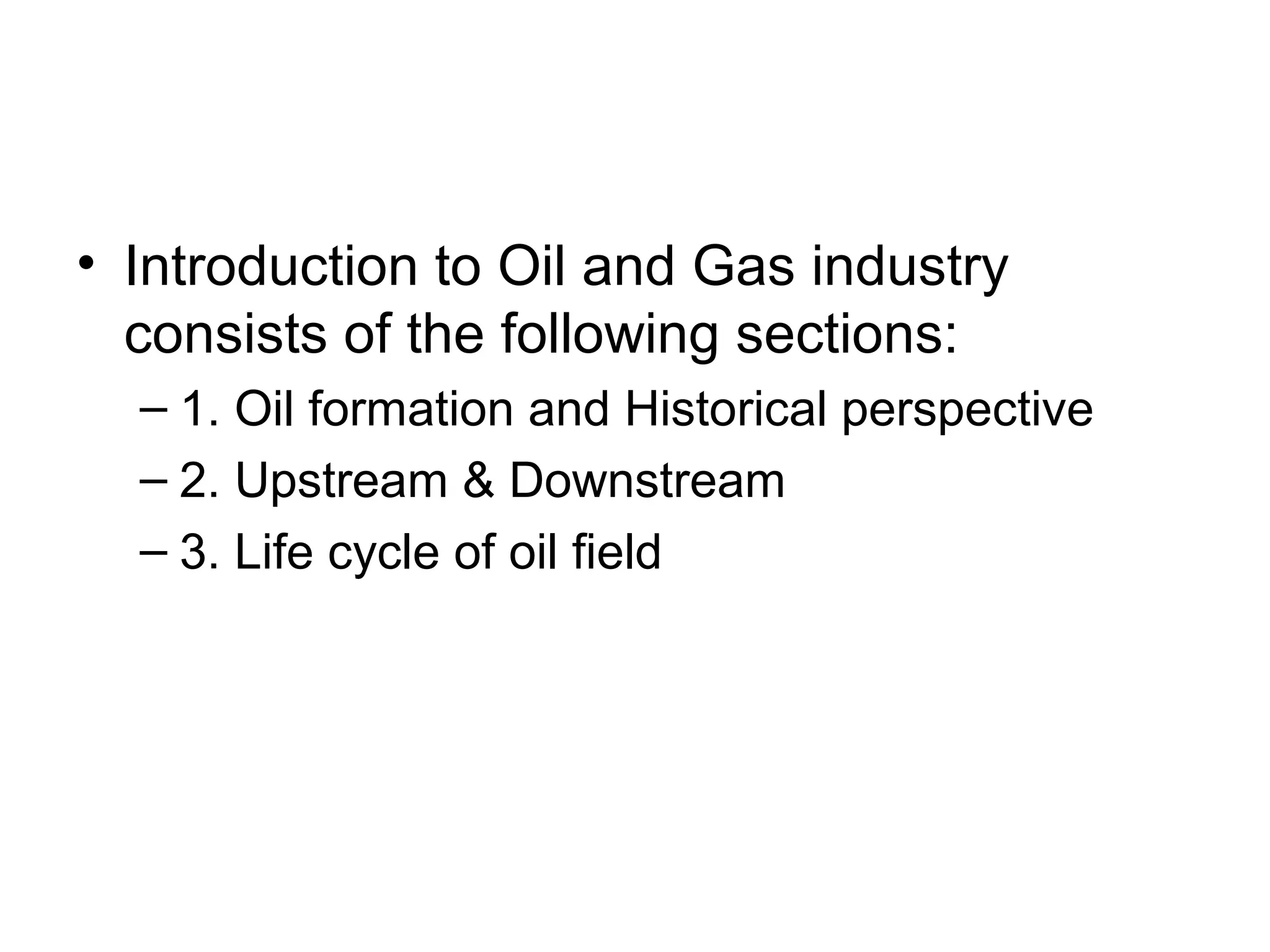 • Introduction to Oil and Gas industry
consists of the following sections:
– 1. Oil formation and Historical perspective
– 2. Upstream & Downstream
– 3. Life cycle of oil field
 