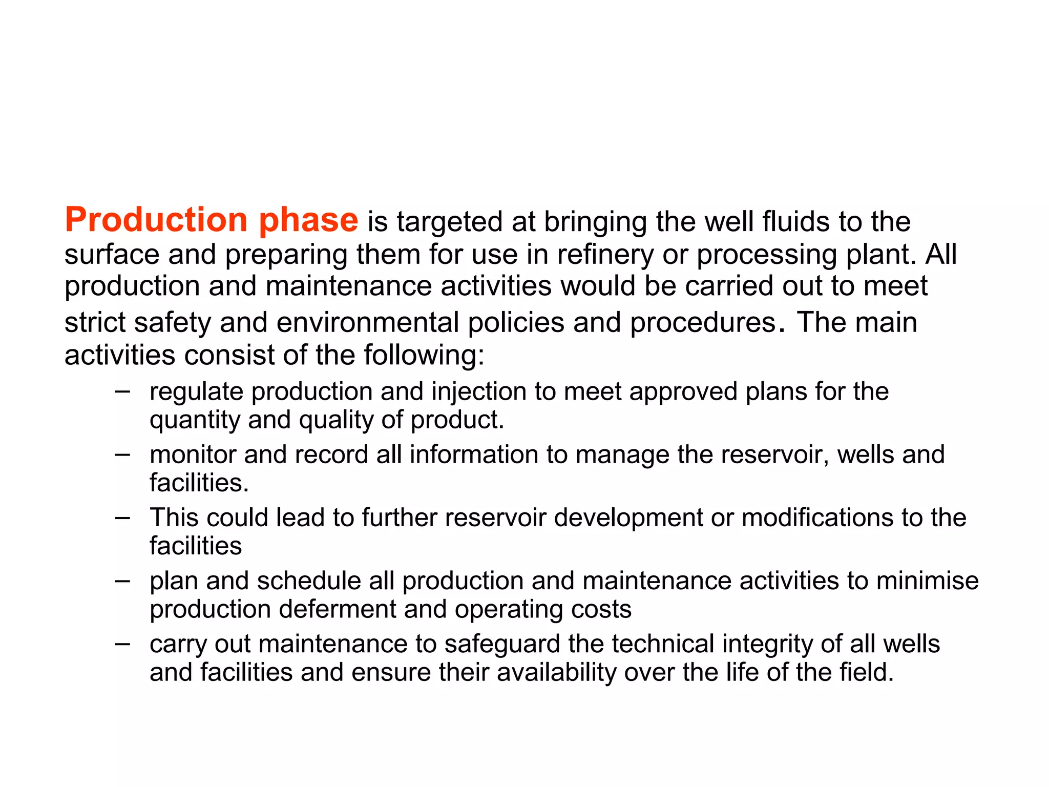 Production phase is targeted at bringing the well fluids to the
surface and preparing them for use in refinery or processing plant. All
production and maintenance activities would be carried out to meet
strict safety and environmental policies and procedures. The main
activities consist of the following:
– regulate production and injection to meet approved plans for the
quantity and quality of product.
– monitor and record all information to manage the reservoir, wells and
facilities.
– This could lead to further reservoir development or modifications to the
facilities
– plan and schedule all production and maintenance activities to minimise
production deferment and operating costs
– carry out maintenance to safeguard the technical integrity of all wells
and facilities and ensure their availability over the life of the field.
 