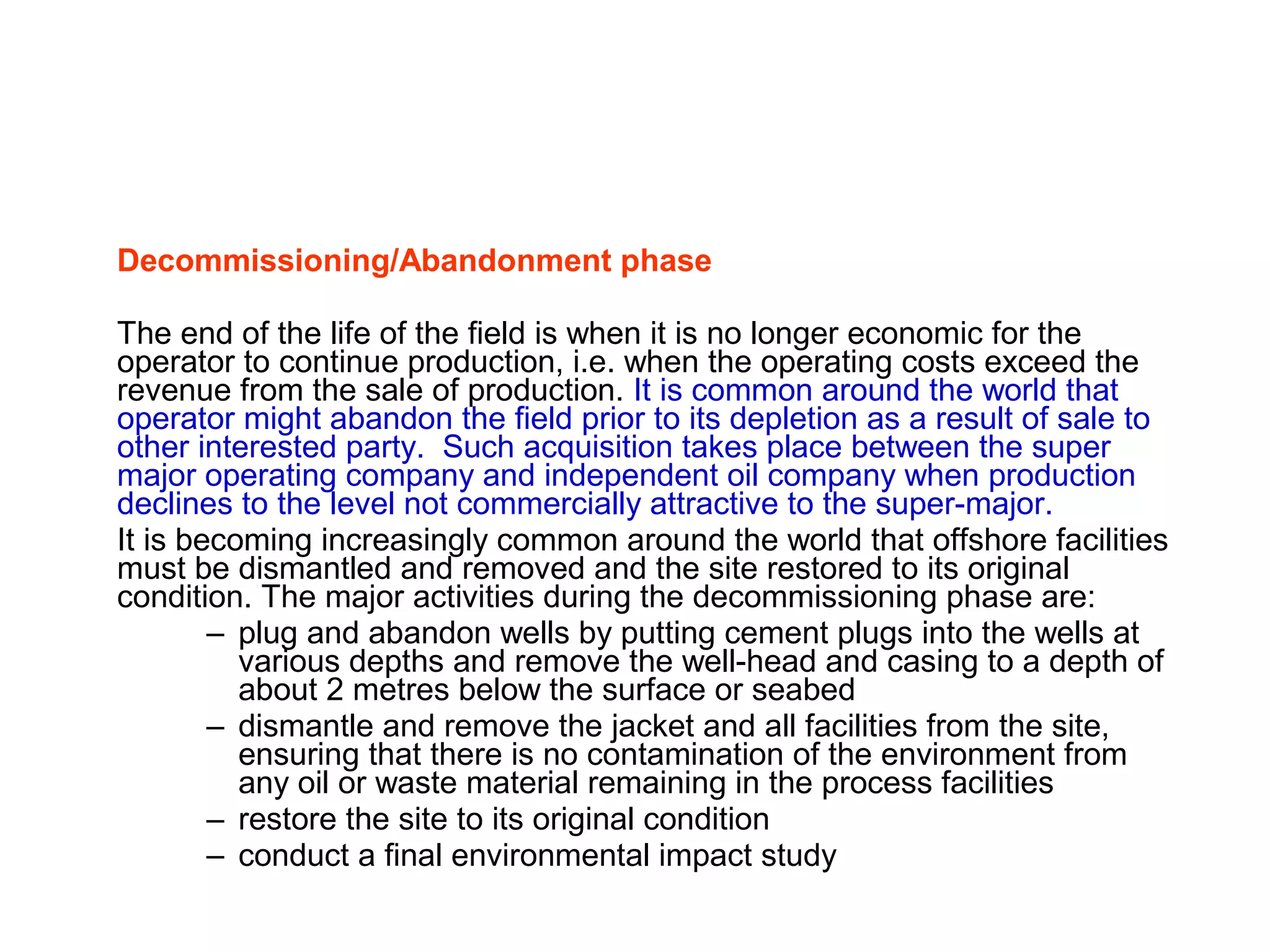 Decommissioning/Abandonment phase
The end of the life of the field is when it is no longer economic for the
operator to continue production, i.e. when the operating costs exceed the
revenue from the sale of production. It is common around the world that
operator might abandon the field prior to its depletion as a result of sale to
other interested party. Such acquisition takes place between the super
major operating company and independent oil company when production
declines to the level not commercially attractive to the super-major.
It is becoming increasingly common around the world that offshore facilities
must be dismantled and removed and the site restored to its original
condition. The major activities during the decommissioning phase are:
– plug and abandon wells by putting cement plugs into the wells at
various depths and remove the well-head and casing to a depth of
about 2 metres below the surface or seabed
– dismantle and remove the jacket and all facilities from the site,
ensuring that there is no contamination of the environment from
any oil or waste material remaining in the process facilities
– restore the site to its original condition
– conduct a final environmental impact study
 