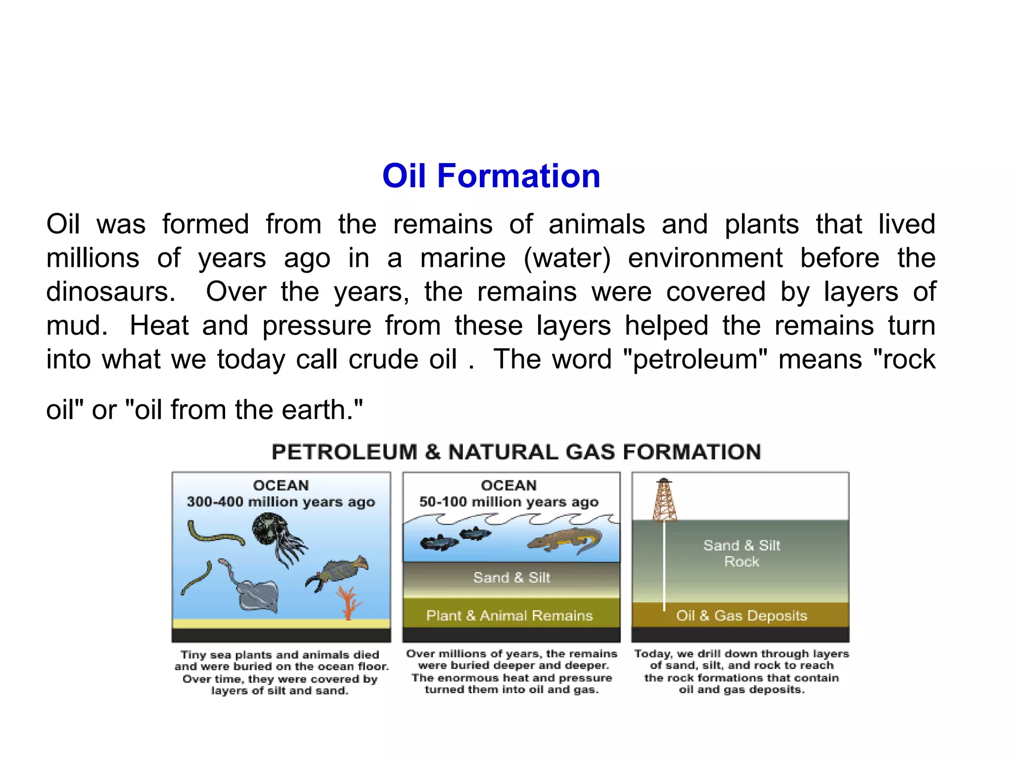 Oil Formation
Oil was formed from the remains of animals and plants that lived
millions of years ago in a marine (water) environment before the
dinosaurs. Over the years, the remains were covered by layers of
mud. Heat and pressure from these layers helped the remains turn
into what we today call crude oil . The word "petroleum" means "rock
oil" or "oil from the earth."
 
