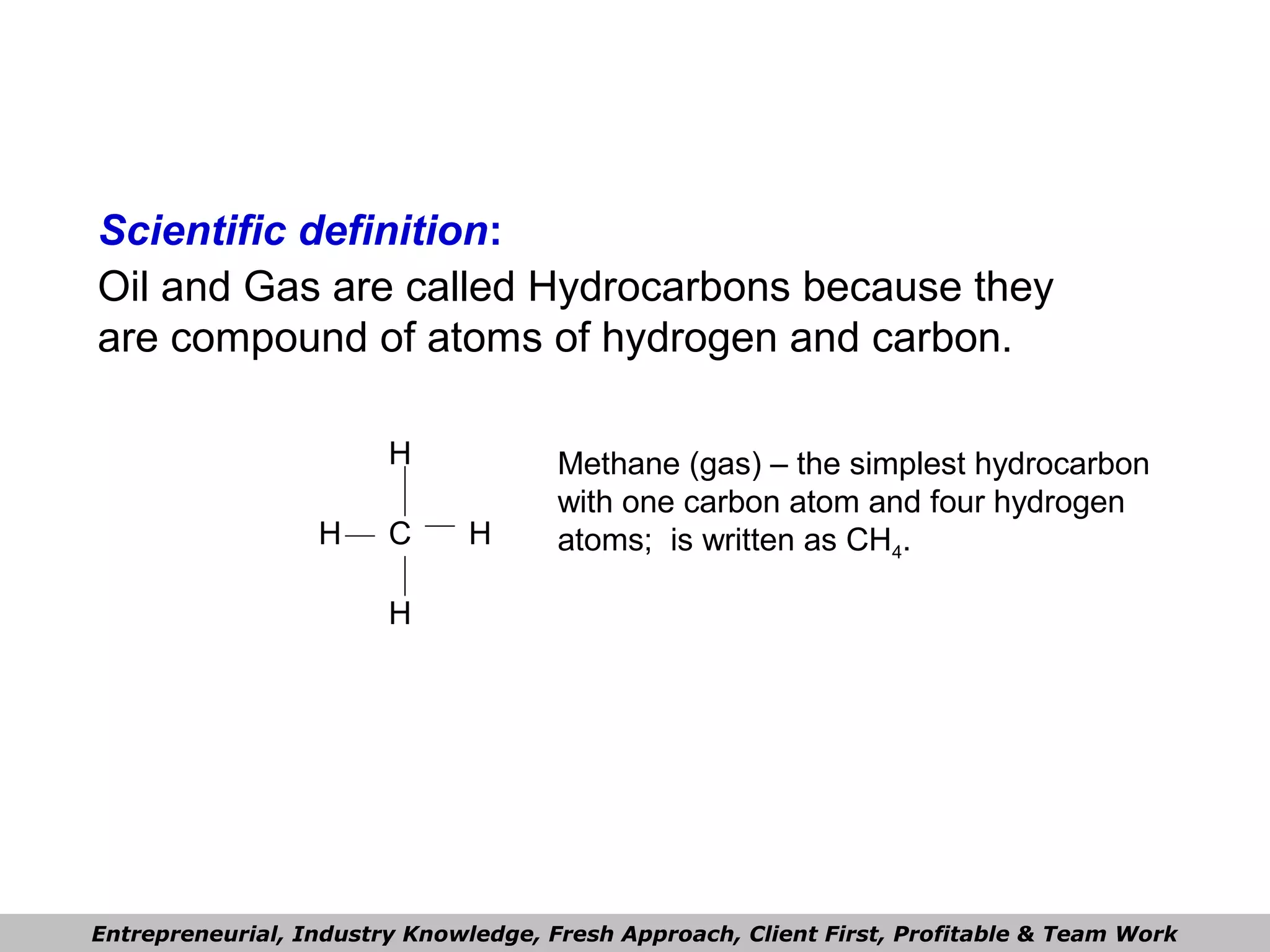 Scientific definition:
Oil and Gas are called Hydrocarbons because they
are compound of atoms of hydrogen and carbon.
Methane (gas) – the simplest hydrocarbon
with one carbon atom and four hydrogen
atoms; is written as CH4.
Entrepreneurial, Industry Knowledge, Fresh Approach, Client First, Profitable & Team Work
H
HH
H
C
 