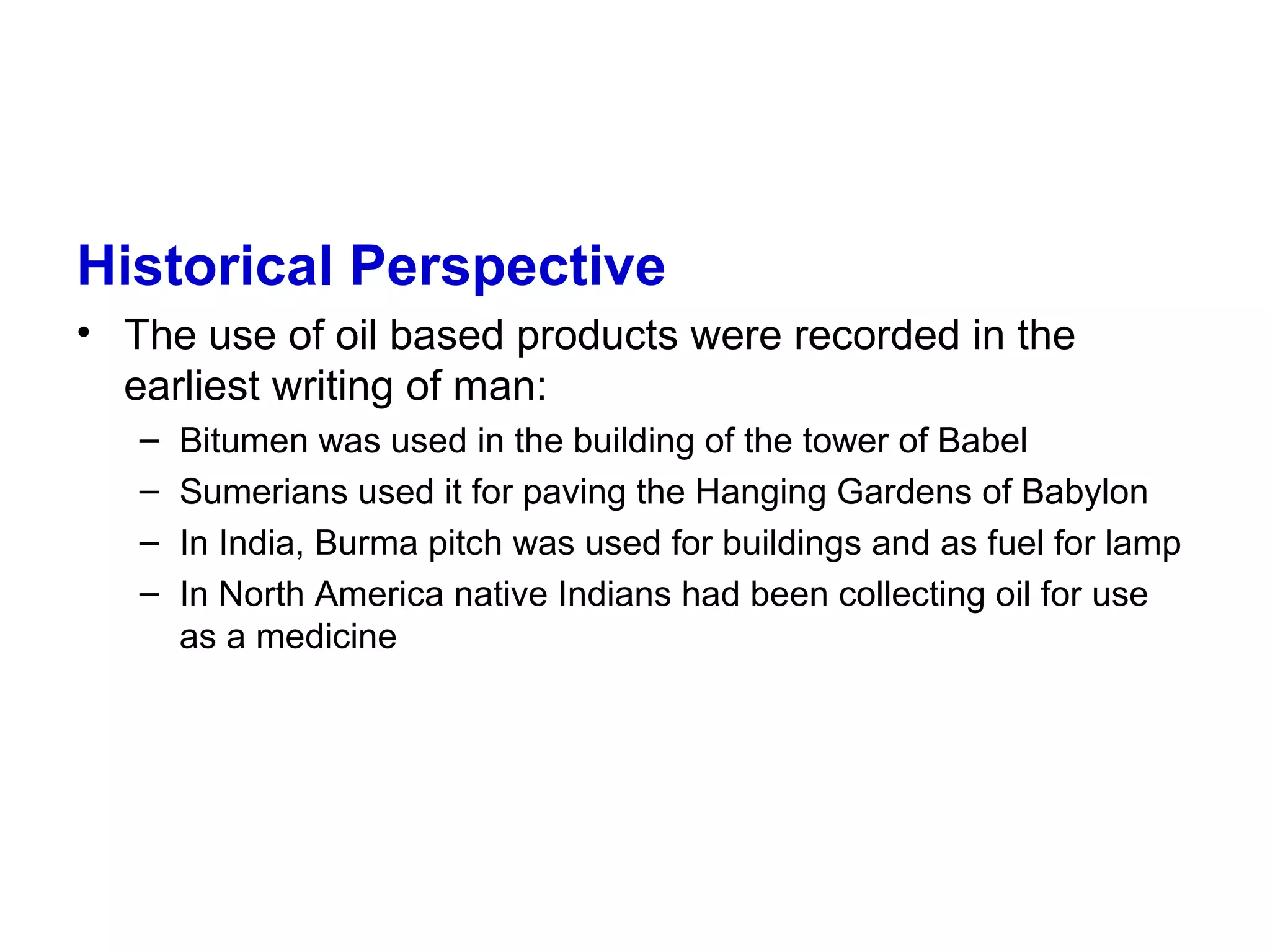 Historical Perspective
• The use of oil based products were recorded in the
earliest writing of man:
– Bitumen was used in the building of the tower of Babel
– Sumerians used it for paving the Hanging Gardens of Babylon
– In India, Burma pitch was used for buildings and as fuel for lamp
– In North America native Indians had been collecting oil for use
as a medicine
 