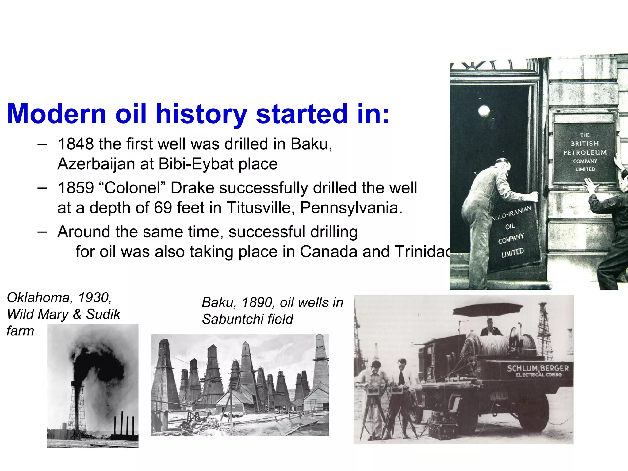 Modern oil history started in:
– 1848 the first well was drilled in Baku,
Azerbaijan at Bibi-Eybat place
– 1859 “Colonel” Drake successfully drilled the well
at a depth of 69 feet in Titusville, Pennsylvania.
– Around the same time, successful drilling
for oil was also taking place in Canada and Trinidad.
Oklahoma, 1930,
Wild Mary & Sudik
farm
Baku, 1890, oil wells in
Sabuntchi field
 