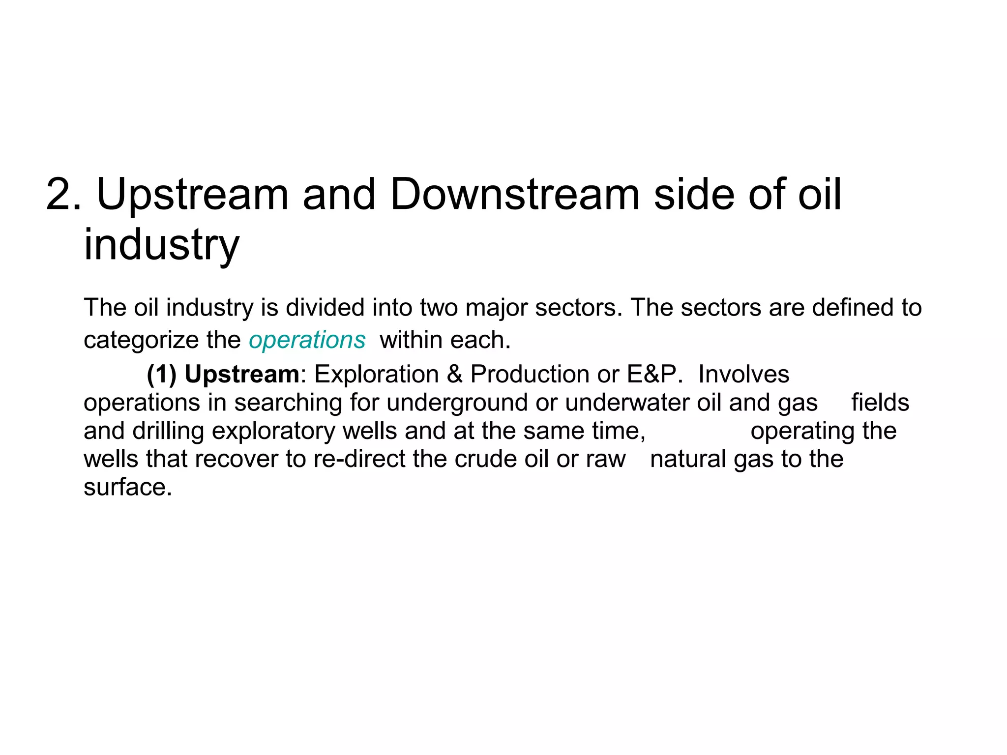2. Upstream and Downstream side of oil
industry
The oil industry is divided into two major sectors. The sectors are defined to
categorize the operations within each.
(1) Upstream: Exploration & Production or E&P. Involves
operations in searching for underground or underwater oil and gas fields
and drilling exploratory wells and at the same time, operating the
wells that recover to re-direct the crude oil or raw natural gas to the
surface.
 
