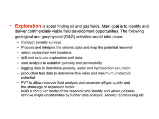 • Exploration is about finding oil and gas fields. Main goal is to identify and
deliver commercially viable field developm...