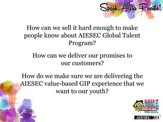 How can we sell it hard enough to make
people know about AIESEC Global Talent
Program?
How can we deliver our promises to
our customers?
How do we make sure we are delivering the
AIESEC value-based GIP experience that we
want to our youth?
 