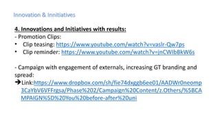 4. Innovations and Initiatives with results:
- Promotion Clips:
• Clip teasing: https://www.youtube.com/watch?v=vaslr-Qw7ps
• Clip reminder: https://www.youtube.com/watch?v=jnCWIbBkW6s
- Campaign with engagement of externals, increasing GT branding and
spread:
Link:https://www.dropbox.com/sh/fie74dxggb6ee01/AADWr0neomp
3CaYbV6VFFrgsa/Phase%202/Campaign%20Content/z.Others/%5BCA
MPAIGN%5D%20You%20before-after%20uni
 