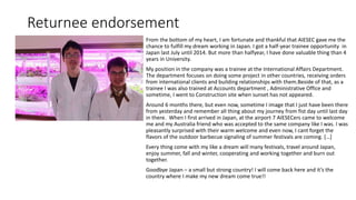 Returnee endorsement
From the bottom of my heart, I am fortunate and thankful that AIESEC gave me the
chance to fulfill my dream working in Japan. I got a half-year trainee opportunity in
Japan last July until 2014. But more than halfyear, I have done valuable thing than 4
years in University.
My position in the company was a trainee at the International Affairs Department.
The department focuses on doing some project in other countries, receiving orders
from international clients and building relationships with them.Beside of that, as a
trainee I was also trained at Accounts department , Administrative Office and
sometime, I went to Construction site when sunset has not appeared.
Around 6 months there, but even now, sometime I image that I just have been there
from yesterday and remember all thing about my journey from fist day until last day
in there. When I first arrived in Japan, at the airport 7 AIESECers came to welcome
me and my Australia friend who was accepted to the same company like I was. I was
pleasantly surprised with their warm welcome and even now, I cant forget the
flavors of the outdoor barbecue signaling of summer festivals are coming. […]
Every thing come with my like a dream will many festivals, travel around Japan,
enjoy summer, fall and winter, cooperating and working together and burn out
together.
Goodbye Japan – a small but strong country! I will come back here and it’s the
country where I make my new dream come true!!
 