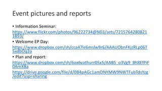 Event pictures and reports
• Information Seminar:
https://www.flickr.com/photos/96222734@N03/sets/7215764280821
1893/
• Welcome EP Day:
https://www.dropbox.com/sh/cca47le6mslw9r6/AAAUObnFKjzRLp06T
5xdbOq2a
• Plan and report:
https://www.dropbox.com/sh/6ox6vathurr05x5/AABS_o3Vg9_8h8EfPiF
0AmXBa
https://drive.google.com/file/d/0B4pAGc1amDNYMW9NWTFubTdsYzg
/edit?usp=sharing
 