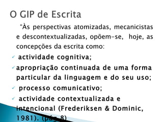 “ Às perspectivas atomizadas, mecanicistas e descontextualizadas, opõem-se,  hoje, as concepções da escrita como: actividade cognitiva; apropriação continuada de uma forma particular da linguagem e do seu uso; processo comunicativo; actividade contextualizada e intencional (Frederiksen & Dominic, 1981). (pág.8) 