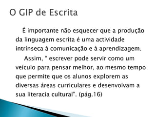 É importante não esquecer que a produção da linguagem escrita é uma actividade intrínseca à comunicação e à aprendizagem.  Assim, “ escrever pode servir como um veículo para pensar melhor, ao mesmo tempo que permite que os alunos explorem as diversas áreas curriculares e desenvolvam a sua literacia cultural”. (pág.16) 