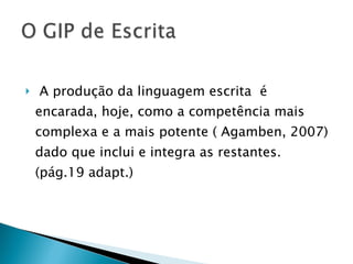 A produção da linguagem escrita  é encarada, hoje, como a competência mais complexa e a mais potente ( Agamben, 2007) dado que inclui e integra as restantes. (pág.19 adapt.) 