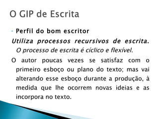Perfil do bom escritor Utiliza processos recursivos de escrita.  O processo de escrita é cíclico e flexível. O autor poucas vezes se satisfaz com o primeiro esboço ou plano do texto; mas vai alterando esse esboço durante a produção, à medida que lhe ocorrem novas ideias e as incorpora no texto. 