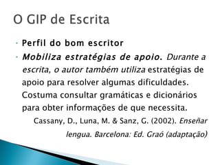 Perfil do bom escritor Mobiliza estratégias de apoio.  Durante a escrita, o autor também utiliza  estratégias de apoio para resolver algumas dificuldades. Costuma consultar gramáticas e dicionários para obter informações de que necessita. Cassany, D., Luna, M. & Sanz, G. (2002).  Enseñar lengua. Barcelona: Ed. Graó (adaptação ) 