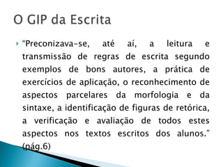 “ Preconizava-se, até aí, a leitura e transmissão de regras de escrita segundo exemplos de bons autores, a prática de exercícios de aplicação, o reconhecimento de aspectos parcelares da morfologia e da sintaxe, a identificação de figuras de retórica, a verificação e avaliação de todos estes aspectos nos textos escritos dos alunos.” (pág.6) 