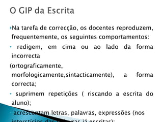 Na tarefa de correcção, os docentes reproduzem, frequentemente, os seguintes comportamentos: redigem, em cima ou ao lado da forma incorrecta (ortograficamente, morfologicamente,sintacticamente), a forma correcta; suprimem repetições ( riscando a escrita do aluno); acrescentam letras, palavras, expressões (nos interstícios das palavras já escritas); 