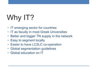 Why IT?
• IT emerging sector for countries
• IT as faculty in most Greek Universities
• Better and bigger TN supply in the network
• Easy to segment locally
• Easier to have LC2LC co-operation
• Global segmentation guidelines
• Global education on IT
 