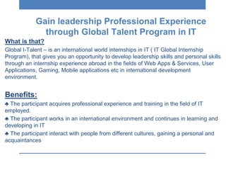 What is that?
Global I-Talent – is an international world internships in IT ( IT Global Internship
Program), that gives you an opportunity to develop leadership skills and personal skills
through an internship experience abroad in the fields of Web Apps & Services, User
Applications, Gaming, Mobile applications etc in international development
environment.
Βenefits:
♣ The participant acquires professional experience and training in the field of IT
employed.
♣ The participant works in an international environment and continues in learning and
developing in IT
♣ The participant interact with people from different cultures, gaining a personal and
acquaintances
Gain leadership Professional Experience
through Global Talent Program in IT
 