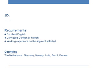JD:
……..
Requirements
♣ Excellent English
♣ Very good German or French
♣ Working experience on the segment selected
Countries
The Netherlands, Germany, Norway, India, Brazil, Viernam
 