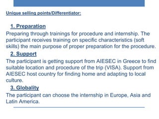 Unique selling points/Differentiator:
1. Preparation
Preparing through trainings for procedure and internship. The
participant receives training on specific characteristics (soft
skills) the main purpose of proper preparation for the procedure.
2. Support
The participant is getting support from AIESEC in Greece to find
suitable location and procedure of the trip (VISA). Support from
AIESEC host country for finding home and adapting to local
culture.
3. Globality
The participant can choose the internship in Europe, Asia and
Latin America.
 