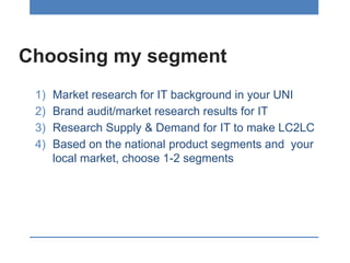 Choosing my segment
1) Market research for IT background in your UNI
2) Brand audit/market research results for IT
3) Research Supply & Demand for IT to make LC2LC
4) Based on the national product segments and your
local market, choose 1-2 segments
 