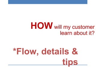 HOW will my customer
learn about it?
*Flow, details &
tips
 