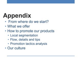 Appendix
• From where do we start?
• What we offer
• How to promote our products
• Local segmentation
• Flow, details and tips
• Promotion tactics analysis
• Our culture
 