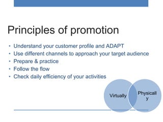 Principles of promotion
• Understand your customer profile and ADAPT
• Use different channels to approach your target audience
• Prepare & practice
• Follow the flow
• Check daily efficiency of your activities
Virtually
Physicall
y
 