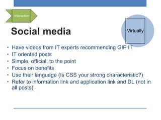 Social media
• Have videos from IT experts recommending GIP IT
• IT oriented posts
• Simple, official, to the point
• Focus on benefits
• Use their language (Is CSS your strong characteristic?)
• Refer to information link and application link and DL (not in
all posts)
Interaction
Virtually
 