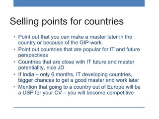 Selling points for countries
• Point out that you can make a master later in the
country or because of the GIP-work
• Point out countries that are popular for IT and future
perspectives
• Countries that are close with IT future and master
potentiality, nice JD
• If India – only 6 months, IT developing countries,
bigger chances to get a good master and work later
• Mention that going to a country out of Europe will be
a USP for your CV – you will become competitive
 