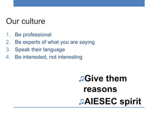 Our culture
1. Be professional
2. Be experts of what you are saying
3. Speak their language
4. Be interested, not interesting
♫Give them
reasons
♫AIESEC spirit
 