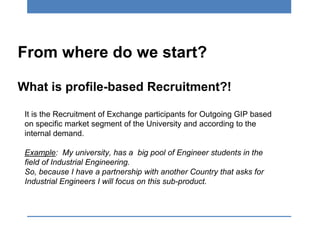 From where do we start?
What is profile-based Recruitment?!
It is the Recruitment of Exchange participants for Outgoing GIP based
on specific market segment of the University and according to the
internal demand.
Example: My university, has a big pool of Engineer students in the
field of Industrial Engineering.
So, because I have a partnership with another Country that asks for
Industrial Engineers I will focus on this sub-product.
 