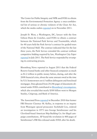 The Center for Public Integrity and NPR used FOIA to obtain
from the Environmental Protection Agency a once-confiden-
tial list of serious or chronic violators of the Clean Air Act,
which the media outlets reported on in November 2011.


Joseph D. West, a Washington, DC, lawyer with the firm
Gibson Dunn & Crutcher, used FOIA to obtain a contract
between the National Park Service and Tourmobile, which
for 40 years held the Park Service’s contract for guided tours
of the National Mall. The contract indicated that for the last
three years, the Park Service extended the contract without
competitive bidding required by law, Washington City Paper
reported in July 2011. The Park Service responded by revamp-
ing its contracting process.


Bloomberg News reported in August 2011 that the Federal
Reserve loaned banks and other financial companies as much
as $1.2 trillion in public money before, during, and after the
2008 financial crisis, about the same amount owed at the time
by U.S. homeowners on 6.5 million delinquent and foreclosed
mortgages. Data gleaned from 29,346 pages of documents ob-
tained under FOIA contributed to Bloomberg’s investigation,
which also revealed that nearly $300 billion went to Morgan
Stanley, Citigroup, and Bank of America.


The Associated Press reported in December 2010 that former
FBI Director Clarence M. Kelley, in response to an inquiry
from Watergate special prosecutor Archibald Cox, ordered
an investigation in 1973 into George Steinbrenner and his
Cleveland-based American Ship Building Co. for illegal cam-
paign contributions. AP found the revelation in 400 pages of
Steinbrenner’s FBI files released under FOIA after his death.




                                                                  7
 