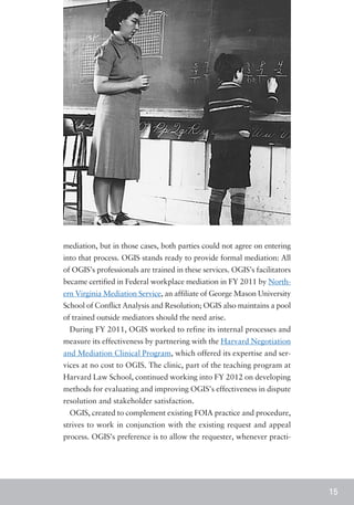 mediation, but in those cases, both parties could not agree on entering
into that process. OGIS stands ready to provide formal mediation: All
of OGIS’s professionals are trained in these services. OGIS’s facilitators
became certified in Federal workplace mediation in FY 2011 by North-
ern Virginia Mediation Service, an affiliate of George Mason University
School of Conflict Analysis and Resolution; OGIS also maintains a pool
of trained outside mediators should the need arise.
  During FY 2011, OGIS worked to refine its internal processes and
measure its effectiveness by partnering with the Harvard Negotiation
and Mediation Clinical Program, which offered its expertise and ser-
vices at no cost to OGIS. The clinic, part of the teaching program at
Harvard Law School, continued working into FY 2012 on developing
methods for evaluating and improving OGIS’s effectiveness in dispute
resolution and stakeholder satisfaction.
  OGIS, created to complement existing FOIA practice and procedure,
strives to work in conjunction with the existing request and appeal
process. OGIS’s preference is to allow the requester, whenever practi-




                                                                             15
 